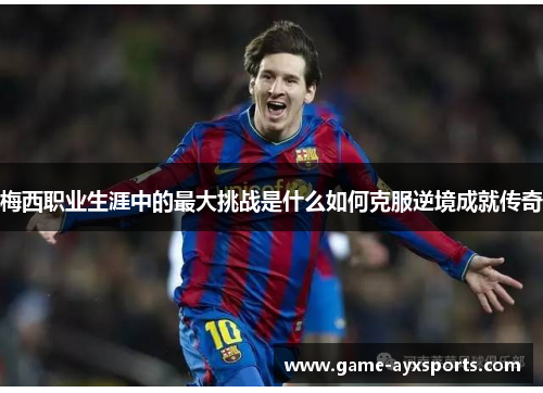 梅西职业生涯中的最大挑战是什么如何克服逆境成就传奇