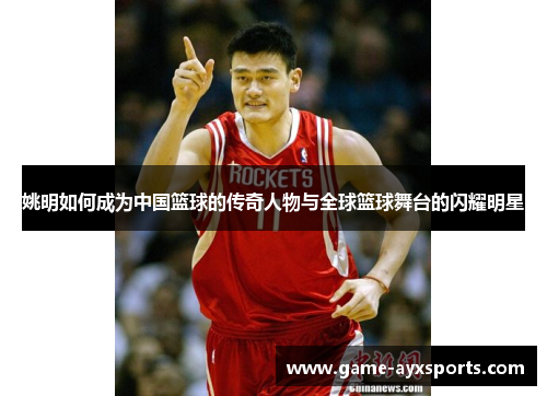姚明如何成为中国篮球的传奇人物与全球篮球舞台的闪耀明星