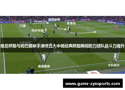 维尼修斯与姆巴佩联手演绎五大中场经典鼓励瞬间助力球队战斗力提升