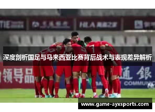 深度剖析国足与马来西亚比赛背后战术与表现差异解析