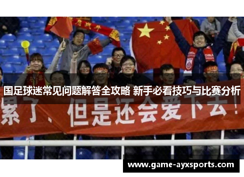 国足球迷常见问题解答全攻略 新手必看技巧与比赛分析